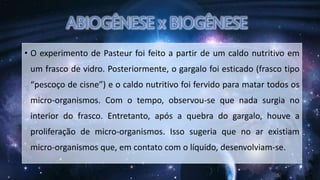 • O experimento de Pasteur foi feito a partir de um caldo nutritivo em
um frasco de vidro. Posteriormente, o gargalo foi esticado (frasco tipo
“pescoço de cisne”) e o caldo nutritivo foi fervido para matar todos os
micro-organismos. Com o tempo, observou-se que nada surgia no
interior do frasco. Entretanto, após a quebra do gargalo, houve a
proliferação de micro-organismos. Isso sugeria que no ar existiam
micro-organismos que, em contato com o líquido, desenvolviam-se.
 