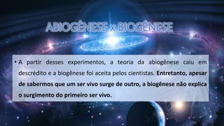 • A partir desses experimentos, a teoria da abiogênese caiu em
descrédito e a biogênese foi aceita pelos cientistas. Entretanto, apesar
de sabermos que um ser vivo surge de outro, a biogênese não explica
o surgimento do primeiro ser vivo.
 