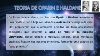 • De forma independente, os cientistas Oparin e Haldane levantaram
uma hipótese que é hoje considerada a mais aceita de origem da vida.
Eles propuseram que a atmosfera primitiva da Terra apresentava
compostos que sofreram a ação de raios e da radiação
ultravioleta, dando origem a moléculas simples. Essas moléculas
orgânicas ficavam nos oceanos primitivos, formando uma espécie de
“sopa primitiva”.
 
