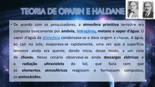 • De acordo com os pesquisadores, a atmosfera primitiva terrestre era
composta basicamente por amônia, hidrogênio, metano e vapor d'água. O
vapor d'água da atmosfera condensava-se e dava origem a chuvas. A água,
ao cair no solo, evaporava-se rapidamente, uma vez que a superfície
terrestre ainda era quente, dando inicio, desse modo, a um ciclo
de chuvas. Nesse cenário observava-se ainda descargas elétricas e
a radiação ultravioleta do Sol, que fazia com que
os elementos atmosféricos reagissem e formassem compostos,
os aminoácidos.
 