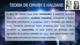 • A água das chuvas levou esses aminoácidos à superfície terrestre.
Esses, ao encontrarem condições favoráveis, começaram a formar
estruturas semelhantes a proteínas. Com a formação dos oceanos,
essas “proteínas primitivas” foram arrastadas para esses locais e
formaram os coacervados, os quais podem ser definidos como
agregados de proteínas rodeados por água. Após algum tempo, esses
coacervados tornaram-se estáveis e mais complexos.
 