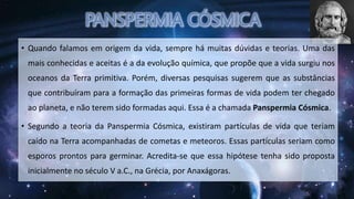 • Quando falamos em origem da vida, sempre há muitas dúvidas e teorias. Uma das
mais conhecidas e aceitas é a da evolução química, que propõe que a vida surgiu nos
oceanos da Terra primitiva. Porém, diversas pesquisas sugerem que as substâncias
que contribuíram para a formação das primeiras formas de vida podem ter chegado
ao planeta, e não terem sido formadas aqui. Essa é a chamada Panspermia Cósmica.
• Segundo a teoria da Panspermia Cósmica, existiram partículas de vida que teriam
caído na Terra acompanhadas de cometas e meteoros. Essas partículas seriam como
esporos prontos para germinar. Acredita-se que essa hipótese tenha sido proposta
inicialmente no século V a.C., na Grécia, por Anaxágoras.
 