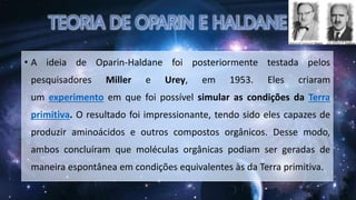• A ideia de Oparin-Haldane foi posteriormente testada pelos
pesquisadores Miller e Urey, em 1953. Eles criaram
um experimento em que foi possível simular as condições da Terra
primitiva. O resultado foi impressionante, tendo sido eles capazes de
produzir aminoácidos e outros compostos orgânicos. Desse modo,
ambos concluíram que moléculas orgânicas podiam ser geradas de
maneira espontânea em condições equivalentes às da Terra primitiva.
 