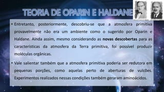 • Entretanto, posteriormente, descobriu-se que a atmosfera primitiva
provavelmente não era um ambiente como o sugerido por Oparin e
Haldane. Ainda assim, mesmo considerando as novas descobertas para as
características da atmosfera da Terra primitiva, foi possível produzir
moléculas orgânicas.
• Vale salientar também que a atmosfera primitiva poderia ser redutora em
pequenas porções, como aquelas perto de aberturas de vulcões.
Experimentos realizados nessas condições também geraram aminoácidos.
 