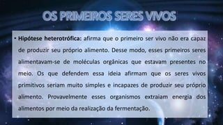 • Hipótese heterotrófica: afirma que o primeiro ser vivo não era capaz
de produzir seu próprio alimento. Desse modo, esses primeiros seres
alimentavam-se de moléculas orgânicas que estavam presentes no
meio. Os que defendem essa ideia afirmam que os seres vivos
primitivos seriam muito simples e incapazes de produzir seu próprio
alimento. Provavelmente esses organismos extraiam energia dos
alimentos por meio da realização da fermentação.
 