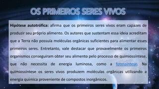 Hipótese autotrófica: afirma que os primeiros seres vivos eram capazes de
produzir seu próprio alimento. Os autores que sustentam essa ideia acreditam
que a Terra não possuía moléculas orgânicas suficientes para alimentar esses
primeiros seres. Entretanto, vale destacar que provavelmente os primeiros
organismos conseguiram obter seu alimento pelo processo de quimiossíntese,
que não necessita de energia luminosa, como a fotossíntese. Na
quimiossíntese os seres vivos produzem moléculas orgânicas utilizando a
energia química proveniente de compostos inorgânicos.
 