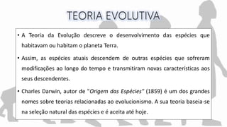 • A Teoria da Evolução descreve o desenvolvimento das espécies que
habitavam ou habitam o planeta Terra.
• Assim, as espécies atuais descendem de outras espécies que sofreram
modificações ao longo do tempo e transmitiram novas características aos
seus descendentes.
• Charles Darwin, autor de "Origem das Espécies" (1859) é um dos grandes
nomes sobre teorias relacionadas ao evolucionismo. A sua teoria baseia-se
na seleção natural das espécies e é aceita até hoje.
 