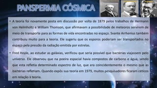 • A teoria foi novamente posta em discussão por volta de 1879 pelos trabalhos de Hermann
von Helmholtz e William Thomson, que afirmavam a possibilidade de meteoros servirem de
meio de transporte para as formas de vida encontradas no espaço. Svante Arrhenius também
contribuiu muito para a teoria. Ele sugeriu que os esporos poderiam ser transportados no
espaço pela pressão da radiação emitida por estrelas.
• Fred Hoyle, ao estudar as galáxias, verificou que seria possível que bactérias viajassem pelo
universo. Ele observou que na poeira espacial havia compostos de carbono e água, sendo
que esta refletia determinado espectro de luz, que era coincidentemente o mesmo que as
bactérias refletiam. Quando expôs sua teoria em 1979, muitos pesquisadores ficaram céticos
em relação à teoria.
 