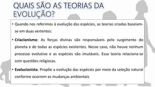 • Quando nos referimos à evolução das espécies, as teorias criadas baseiam-
se em duas vertentes:
• Criacionismo: As forças divinas são responsáveis pelo surgimento do
planeta e de todas as espécies existentes. Nesse caso, não houve nenhum
processo evolutivo e as espécies são imutáveis. Essa teoria relaciona-se
com questões religiosas.
• Evolucionista: Propõe a evolução das espécies por meio da seleção natural
conforme ocorrem as mudanças ambientais
 