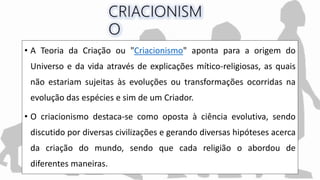 • A Teoria da Criação ou "Criacionismo" aponta para a origem do
Universo e da vida através de explicações mítico-religiosas, as quais
não estariam sujeitas às evoluções ou transformações ocorridas na
evolução das espécies e sim de um Criador.
• O criacionismo destaca-se como oposta à ciência evolutiva, sendo
discutido por diversas civilizações e gerando diversas hipóteses acerca
da criação do mundo, sendo que cada religião o abordou de
diferentes maneiras.
 