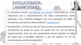 • O naturalista francês Jean-Baptiste de Lamarck (1744-1829) foi muito
importante para o desenvolvimento das ideias evolucionistas, tendo
publicado o livro "Filosofia Zoológica" com suas conclusões em 1809. O
conjunto de suas teorias é denominado de “Lamarckismo”.
• Ele propunha a “Lei do uso e desuso” que consistia no desenvolvimento ou
atrofiamento de partes do corpo, de acordo com seu uso ou desuso,
respectivamente. Com isso, tais características seriam passadas ao longo
do tempo para as gerações seguintes, o que ele explicou na “Lei da
transmissão dos caracteres adquiridos”.
 