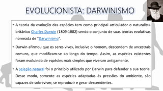 • A teoria da evolução das espécies tem como principal articulador o naturalista
britânico Charles Darwin (1809-1882) sendo o conjunto de suas teorias evolutivas
nomeada de "Darwinismo".
• Darwin afirmou que os seres vivos, inclusive o homem, descendem de ancestrais
comuns, que modificam-se ao longo do tempo. Assim, as espécies existentes
foram evoluindo de espécies mais simples que viveram antigamente.
• A seleção natural foi o princípio utilizado por Darwin para defender a sua teoria.
Desse modo, somente as espécies adaptadas às pressões do ambiente, são
capazes de sobreviver, se reproduzir e gerar descendentes.
 