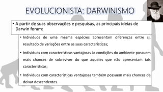 • Indivíduos de uma mesma espécies apresentam diferenças entre si,
resultado de variações entre as suas características;
• Indivíduos com características vantajosas às condições do ambiente possuem
mais chances de sobreviver do que aqueles que não apresentam tais
características;
• Indivíduos com características vantajosas também possuem mais chances de
deixar descendentes.
• A partir de suas observações e pesquisas, as principais ideias de
Darwin foram:
 