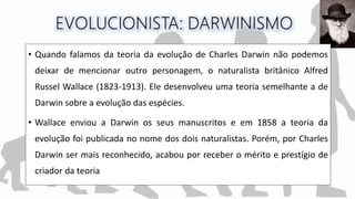 • Quando falamos da teoria da evolução de Charles Darwin não podemos
deixar de mencionar outro personagem, o naturalista britânico Alfred
Russel Wallace (1823-1913). Ele desenvolveu uma teoria semelhante a de
Darwin sobre a evolução das espécies.
• Wallace enviou a Darwin os seus manuscritos e em 1858 a teoria da
evolução foi publicada no nome dos dois naturalistas. Porém, por Charles
Darwin ser mais reconhecido, acabou por receber o mérito e prestígio de
criador da teoria
 