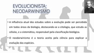 • A influência atual dos estudos sobre a evolução pode ser percebida
em todas áreas da biologia, destacando-se a citologia, que estuda as
células, e a sistemática, responsável pela classificação biológica.
• O neodarwinismo é a teoria aceita pela ciência para explicar a
evolução das espécies.
 