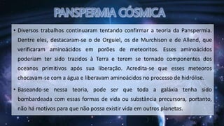 • Diversos trabalhos continuaram tentando confirmar a teoria da Panspermia.
Dentre eles, destacaram-se o de Orguiel, os de Murchison e de Allend, que
verificaram aminoácidos em porões de meteoritos. Esses aminoácidos
poderiam ter sido trazidos à Terra e terem se tornado componentes dos
oceanos primitivos após sua liberação. Acredita-se que esses meteoros
chocavam-se com a água e liberavam aminoácidos no processo de hidrólise.
• Baseando-se nessa teoria, pode ser que toda a galáxia tenha sido
bombardeada com essas formas de vida ou substância precursora, portanto,
não há motivos para que não possa existir vida em outros planetas.
 