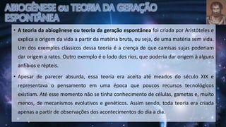 • A teoria da abiogênese ou teoria da geração espontânea foi criada por Aristóteles e
explica a origem da vida a partir da matéria bruta, ou seja, de uma matéria sem vida.
Um dos exemplos clássicos dessa teoria é a crença de que camisas sujas poderiam
dar origem a ratos. Outro exemplo é o lodo dos rios, que poderia dar origem à alguns
anfíbios e répteis.
• Apesar de parecer absurda, essa teoria era aceita até meados do século XIX e
representava o pensamento em uma época que poucos recursos tecnológicos
existiam. Até esse momento não se tinha conhecimento de células, gametas e, muito
menos, de mecanismos evolutivos e genéticos. Assim sendo, toda teoria era criada
apenas a partir de observações dos acontecimentos do dia a dia.
 