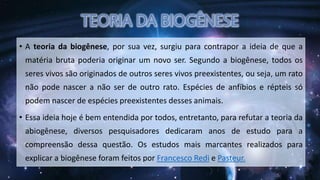 • A teoria da biogênese, por sua vez, surgiu para contrapor a ideia de que a
matéria bruta poderia originar um novo ser. Segundo a biogênese, todos os
seres vivos são originados de outros seres vivos preexistentes, ou seja, um rato
não pode nascer a não ser de outro rato. Espécies de anfíbios e répteis só
podem nascer de espécies preexistentes desses animais.
• Essa ideia hoje é bem entendida por todos, entretanto, para refutar a teoria da
abiogênese, diversos pesquisadores dedicaram anos de estudo para a
compreensão dessa questão. Os estudos mais marcantes realizados para
explicar a biogênese foram feitos por Francesco Redi e Pasteur.
 