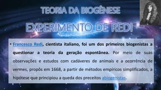 • Francesco Redi, cientista italiano, foi um dos primeiros biogenistas a
questionar a teoria da geração espontânea. Por meio de suas
observações e estudos com cadáveres de animais e a ocorrência de
vermes, propôs em 1668, a partir de métodos empíricos simplificados, a
hipótese que principiou a queda dos preceitos abiogenistas.
 