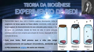 • Transcorridos alguns dias, com a matéria orgânica decomposta, notou o
surgimento de larvas apenas no frasco aberto, concluindo, então, que as
larvas surgiram do desenvolvimento de ovos colocados pelas moscas, e não
da carne em putrefação, dotada de fonte de vida. A carne somente
contribuía com um meio propício para atração de moscas, deposição de ovos
e eclosão de larvas.
• Com esse teste, Redi provou que a vida não surge
espontaneamente em qualquer circunstância, atestando que
a vida somente se origina de outro ser vivente.
 