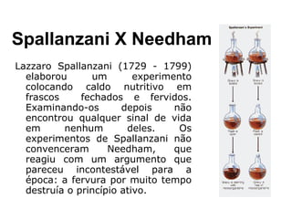 Lazzaro Spallanzani (1729 - 1799)
elaborou um experimento
colocando caldo nutritivo em
frascos fechados e fervidos.
Examinando-os depois não
encontrou qualquer sinal de vida
em nenhum deles. Os
experimentos de Spallanzani não
convenceram Needham, que
reagiu com um argumento que
pareceu incontestável para a
época: a fervura por muito tempo
destruía o princípio ativo.
Spallanzani X Needham
 