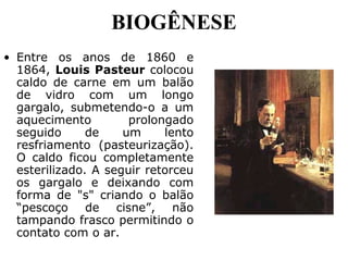BIOGÊNESE
• Entre os anos de 1860 e
1864, Louis Pasteur colocou
caldo de carne em um balão
de vidro com um longo
gargalo, submetendo-o a um
aquecimento prolongado
seguido de um lento
resfriamento (pasteurização).
O caldo ficou completamente
esterilizado. A seguir retorceu
os gargalo e deixando com
forma de "s" criando o balão
“pescoço de cisne”, não
tampando frasco permitindo o
contato com o ar.
 