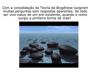 Com a consolidação da Teoria da Biogênese surgiram
muitas perguntas sem respostas aparentes. Se todo
ser vivo nasce de um pré-existente, quando e como
surgiu a primeira forma de vida?
 
