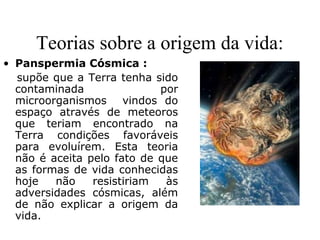 Teorias sobre a origem da vida:
• Panspermia Cósmica :
supõe que a Terra tenha sido
contaminada por
microorganismos vindos do
espaço através de meteoros
que teriam encontrado na
Terra condições favoráveis
para evoluírem. Esta teoria
não é aceita pelo fato de que
as formas de vida conhecidas
hoje não resistiriam às
adversidades cósmicas, além
de não explicar a origem da
vida.
 