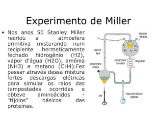 Experimento de Miller
• Nos anos 50 Stanley Miller
recriou a atmosfera
primitiva misturando num
recipiente hermeticamente
fechado hidrogênio (H2),
vapor d'água (H2O), amônia
(NH3) e metano (CH4).Fez
passar através dessa mistura
fortes descargas elétricas
para simular os raios das
tempestades ocorridas e
obteve aminoácidos -
"tijolos" básicos das
proteínas.
 