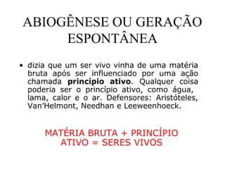 ABIOGÊNESE OU GERAÇÃO
ESPONTÂNEA
• dizia que um ser vivo vinha de uma matéria
bruta após ser influenciado por uma ação
chamada princípio ativo. Qualquer coisa
poderia ser o princípio ativo, como água,
lama, calor e o ar. Defensores: Aristóteles,
Van’Helmont, Needhan e Leeweenhoeck.
MATÉRIA BRUTA + PRINCÍPIO
ATIVO = SERES VIVOS
 