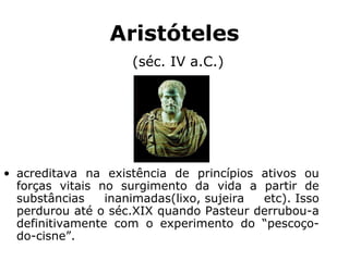 Aristóteles
(séc. IV a.C.)
• acreditava na existência de princípios ativos ou
forças vitais no surgimento da vida a partir de
substâncias inanimadas(lixo, sujeira etc). Isso
perdurou até o séc.XIX quando Pasteur derrubou-a
definitivamente com o experimento do “pescoço-
do-cisne”.
 