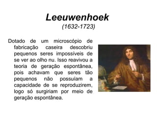 Leeuwenhoek
(1632-1723)
Dotado de um microscópio de
fabricação caseira descobriu
pequenos seres impossíveis de
se ver ao olho nu. Isso reavivou a
teoria de geração espontânea,
pois achavam que seres tão
pequenos não possuíam a
capacidade de se reproduzirem,
logo só surgiriam por meio de
geração espontânea.
 