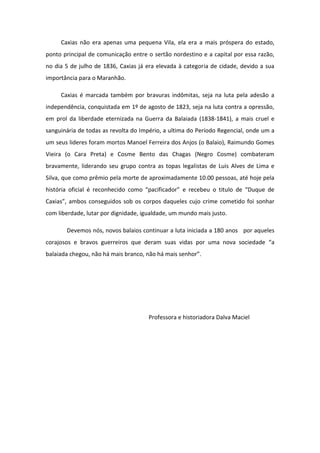 Caxias não era apenas uma pequena Vila, ela era a mais próspera do estado,
ponto principal de comunicação entre o sertão nordestino e a capital por essa razão,
no dia 5 de julho de 1836, Caxias já era elevada à categoria de cidade, devido a sua
importância para o Maranhão.
Caxias é marcada também por bravuras indômitas, seja na luta pela adesão a
independência, conquistada em 1º de agosto de 1823, seja na luta contra a opressão,
em prol da liberdade eternizada na Guerra da Balaiada (1838-1841), a mais cruel e
sanguinária de todas as revolta do Império, a ultima do Período Regencial, onde um a
um seus lideres foram mortos Manoel Ferreira dos Anjos (o Balaio), Raimundo Gomes
Vieira (o Cara Preta) e Cosme Bento das Chagas (Negro Cosme) combateram
bravamente, liderando seu grupo contra as topas legalistas de Luis Alves de Lima e
Silva, que como prêmio pela morte de aproximadamente 10.00 pessoas, até hoje pela
história oficial é reconhecido como “pacificador” e recebeu o titulo de “Duque de
Caxias”, ambos conseguidos sob os corpos daqueles cujo crime cometido foi sonhar
com liberdade, lutar por dignidade, igualdade, um mundo mais justo.
Devemos nós, novos balaios continuar a luta iniciada a 180 anos por aqueles
corajosos e bravos guerreiros que deram suas vidas por uma nova sociedade “a
balaiada chegou, não há mais branco, não há mais senhor”.
Professora e historiadora Dalva Maciel
 