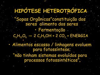 HIPÓTESEHIPÓTESE HETEROTRÓFICAHETEROTRÓFICA
“Sopas Orgânicas”constituição dos
seres alimento dos seres
• Fermentação
C6H12O6 2 C2H5OH + 2 CO2 + ENERGIA
• Alimentos escasso / linhagens evoluem
para fotossíntese;
“não tinham sistemas evoluídos para
processos fotossintéticos”
 