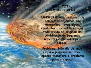 PAN= TOTAL
SPERMIA= SEMENTES
PANSPERMIA: a presença de
compostos orgânicos em
meteoritos, levou alguns
cientistas a acreditarem que
toda a vida se originou da
combinação de pequenas
sementes espalhadas pelo
espaço.
Problema: Não diz de onde
surgiu o primeiro ser vivo.
Apenas transfere o problema
para o espaço
 