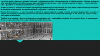 Para ter um arquivo organizado é necessário reconhecer a atividade da instituição , pela a empresa onde se trabalha, saber gerir diferentes documentos
saber quais são os documentos elaborados para seguir a atividade da empresa, saber o baixo valor da manutenção do arquivo , e o mais importante
saber a quantidade de documentos para transportar para o arquivo.
Ter atenção quando se guardar os documentos nos respetivos locais é necessários varias distinções tais como retificar cada documento que diz respeito
ao seu destino pode se destinar para arquivo, solicitando a informação e a existência de antecedentes.
Todos os documentos deve – se reler com cuidado para depois de tudo ser arquivado, na seleção o material que se concede para arquivo não pode ser
utilizado para a empresa, como copias, comunicados com menos relevância, deve se ter em mente a marcação de data e hora, que não haja duvidas
para chegada do documentos.
Classificar de ser arquivado o documento, de acordo com a classificação pela a organização, é organização dos documentos dentro de pastas e destas
dentro do arquivo, a escolha da forma, depende da natureza dos documentos.
 