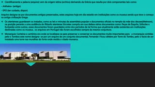  Cientificamente a palavra (arquivo) vem da origem latina (archivu) derivando da Grécia que resulta por dois componentes tais como:
- Arkhaios- (antigo)
- EPO (ter cuidado, dispor)
Arquivo designa-se por documentos antigos preservados, estes arquivos hoje em dia estarão em instituições como os museus sendo que teve o começo
na antiga civilização Grega.
 Os atenienses guardavam os tratados, como as leis e minutas da assembleia popular e documentos oficiais no templo da mãe dos deuses(Metroon),
na posição perante a uma audiência do filósofo ateniense Sócrates compôs em sua defesa vários documentos como: Peças de Ésquilo, Sófocles e
Eurípedes entre outros, esses documentos foram guardados entre dos períodos de tal forma que atualmente estão existentes em instituições
destinadas como os museus, os arquivos em Portugal não foram escolhidos sempre da mesma conjuntura.
 Monarquia: Carteiras e cartórios era onde se localizava-se para preservar e conservar os documentos muito importantes para a monarquia contidas
pelo o Tombos este nome designa- se por um arquivo de um conjunto documental, Fernando I ficou célebre por Torre do Tombo, pelo o facto de ser
instalado uma torre nas muralhas do forte onde residia o citado monarca.
 