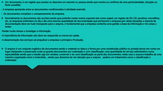  Um documento, é um registo que produz ou descreve um assunto ou pessoa sendo que mostra ou confirma de uma particularidade, situação ou
facto sucedido.
- A empresa apresenta entre os documentos condicionados á atividade exercida.
- Os documentos compõem o armazenamento da empresa.
 Normalmente os documentos são escritos sendo que poderão conter outros suportes tais como: papel, um registo de DV, CD, pendrive, microfilme,
etc, as empresas enfrentam no dia a dia uma enorme quantidade de documentação que pertencem a empresa por várias situações a maioria da
documentação deve ser tudo transposto para o arquivo, é fundamental que a empresa contenha uma gestão a base da informação e há coisas a
evitar:
-Perder muito tempo a investigar a informação.
-A importância da informação não deve ser esquecida ou nunca ser usada.
-A desarrumação dos serviços vai prejudicar a empresa e principal a Produção.
 O arquivo é um conjunto orgânico de documentos sendo o material ou data e a forma por uma constituição pública ou privada tendo em conta um
lugar designado e preservado onde se guarda documentos por ordenação e com classificação, uma quantidade do serviço admistrativo numa
especialidade sendo que a missão seja em receber, conservar e ter uma classificação na parte dos documentos, neste caso o arquivo trabalha de uma
maneira organizada como é entendida, , sendo que devemos ter em atenção que o arquivo padece um tratamento como a classificação e
ordenação.
 