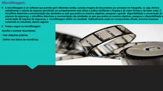 Microfilmagem:
 A microfilmagem é um software que permite gerir diferentes tarefas, conecta imagens de documentos por processo em fotografia, ou seja, diminui
radicalmente o volume de arquivos permitindo um armazenamento mais eficaz e prático facilitando a limpeza e de maior firmeza e de baixo custo, O
microfilme determina a movimentação das atividades no país que pratica os mesmos objetivos, assegurar a grande disponibilidade e conservação de
arquivos de segurança, o microfilme determina a movimentação das atividades no país que pratica os mesmos objetivos, assegurar a disponibilidade e
conservação de arquivos de segurança, a microfilmagem obtém um resultado habitualmente usado em componentes oficiais, enormes empresas
comerciais ou industriais, bancos seguros.
 Frases a seguir na microfilmagem:
-Escolha e numerar documentos.
- Usar máquinas próprias.
- Definir uma leitura de microfichas.
 