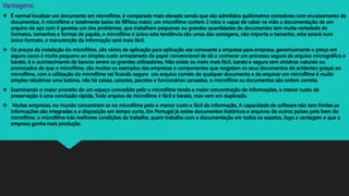 Vantagens:
 É normal localizar um documento em microfilme, é comparado mais elevado sendo que são admitidos quilómetros corredores com encaixamento de
documentos, A microfilme e totalmente baixo de 98%ou maior, um microfilme contem 2 rolos e capaz de caber na mão a documentação de um
arquivo de aço com 4 gavetas um dos problemas, que trabalham pequenas ou grandes quantidades de documentos tem muita variedade de
formatos, tamanhos e formas de papéis, o microfilme é único esta tendência são umas das vantagens, não importa o tamanho, este estará num
único formato, a manutenção da informação será mais fácil.
 Os preços da instalação do microfilme, são vários de aplicação para aplicação ate consoante a empresa para empresa, genericamente o preço em
alguns casos é muito pequeno ao simples custo armazenado de papel convencional de dá a conhecer um processo seguro de arquivo micrográfico e
barato, é o acontecimento de bancos serem os grandes utilizadores, Não existe ou meio mais fácil, barata e segura sem sinistros naturais ou
provocados de que o microfilme, são muitos os exemplos das empresas e componentes que resgatam os seus documentos de acidentes graças ao
microfilme, com a utilização do microfilme vai ficando seguro um arquivo correto de qualquer documento e de arquivar um microfilme é muito
simples rebobinar uma bobina, não há caixas, caixotes, pacotes e funcionários cansados, o microfilme os documentos são ordem correta.
 Examinando o maior proveito de um espaço concedido pelo o microfilme tendo a maior concentração de informações, o menor custo de
preservação é uma conclusão rápida, Todo arquivo de microfilme é fácil e barato, mas vem em duplicado.
 Muitas empresas, no mundo concentram se no microfilme pelo o menor custo e fácil da informação, A capacidade de software não tem limites as
informações são integradas e a disposição em tempo curto, Em Portugal já existe documentos históricos e arquivos de outros países pelo bem do
microfilme, o microfilme trás melhores condições de trabalho, quem trabalha com a documentação em todos os aspetos, logo a vantagem e que a
empresa ganha mais produção.
 