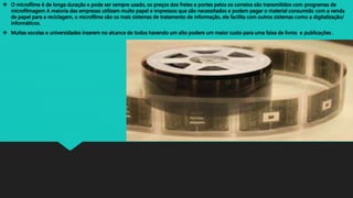  O microfilme é de longa duração e pode ser sempre usado, os preços dos fretes e portes pelos os correios são transmitidos com programas de
microfilmagem A maioria das empresas utilizam muito papel e impressos que são necessitados e podem pagar o material consumido com a venda
de papel para a reciclagem, o microfilme são os mais sistemas de tratamento de informação, ele facilita com outros sistemas como a digitalização/
informáticos.
 Muitas escolas e universidades inserem no alcance de todos havendo um alto podere um maior custo para uma faixa de livros e publicações .
 