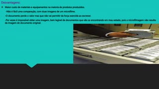 Desvantagens:
 Maior custo de materiais e equipamentos na maioria de produtos produzidos.
- -Não é fácil uma comparação, com duas imagens de um microfilme.
- -O documento perde o valor mas que não vai permitir da força exercida ao escrever.
- -Por vezes é impossível obter uma imagem, bem legível de documentos que vão se encontrando em mau estado, pois a microfilmagem não resulta
da imagem de documento original.
 