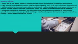Legislação aplicável:
A Portaria 118/90, de 15 de Fevereiro, estabelece as condições, de se deve comandar microfilmagem de documentos, e de importância fiscal .
O Código do Imposto sobre o Rendimento das Pessoas Colectivas possibilita a substituição, para as causas fiscais , os documentos de suporte dos livros
e registos contabilísticos, as não são documentos parecidos os microfilmes são de uma única reprodução, podem ser produzidos t três exercícios que
contenham autorização prévia, do Decreto-geral s contribuições e impostos , para os efeitos fiscais e que comandam condições estabelecidas.
A microfilmagem é trabalhada com uma resistência para uma necessária imagem bem constituída dos documentos, de ma forma a garantir a
reprodução em papel durante sete anos, as operações de microfilmagem e classificando dos suportes e das imagem serão registadas num único livro e a
provar pelo o tempo de sete anos estando a contar do numero 1.
 