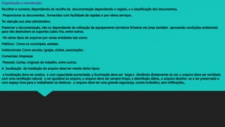 Organização e manutenção:
Recolher e numerar, dependendo da recolha da documentação dependendo o registo, e a classificação dos documentos.
Proporcionar os documentos , fornecidos com facilidade de rapidez e por vários serviços .
Ter atenção aos atos admistrativo.
Preservar a documentação, não so dependendo da utilização de equipamento (armários ficheiros etc.)mas também aprovando condições ambientais
para não destruírem os suportes (calor, frio, entre outros.
Há vários tipos de arquivos por varias entidades tais como:
Públicos : Como os municipais, estatais.
Institucionais: Como escolas, igrejas, clubes, associações .
Comerciais: Empresas
Pessoais: Cartas, originais de trabalho, entre outros.
A localização da instalação do arquivo deve ter mente vários tipos:
a localização deve ser pratica e com capacidade aumentada, a iluminação deve ser larga e dividindo diretamente ao sol, o arquivo deve ser ventilado
com uma ventilação natural, e ser ajustável ao arquivo, o arquivo deve ser sempre limpo, e desinfeção diária., o arquivo destina- se a ser preservado e
com espaço livre para o trabalhador se deslocar , o arquivo deve ter uma grande segurança, contra incêndios, sem infiltrações,.
 
