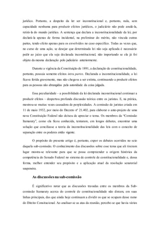 jurídico. Portanto, a despeito da ler ser inconstitucional e, portanto, nula, sem
capacidade nenhuma para produzir efeitos jurídicos, o judiciário não pode anulá-la,
retirá-la do mundo jurídico. A sentença que declara a inconstitucionalidade da lei, por
declará-la apenas de forma incidental, na preliminar do mérito, não vincula outras
partes, tendo efeito apenas para os envolvidos no caso específico. Todas as vezes que,
no curso de uma ação, se desejar que determinada lei não seja aplicada é necessário
pedir ao juízo que ela seja declarada inconstitucional, não importando se ela já foi
objeto da mesma declaração pelo judiciário anteriormente.
Durante a vigência da Constituição de 1891, a declaração de constitucionalidade,
portanto, possuia somente efeitos intra partes. Declarada a inconstitucionalidade, a lei
ficava ferida gravemente, mas não chegava a ser extinta, continuando a produzir efeitos
para as pessoas não abrangidas pela autoridade da coisa julgada.
Essa peculiaridade – a possibilidade da lei declarada inconstitucional continuar a
produzir efeitos – despertou profunda discussão teórica entre os juristas. E, na prática,
mostrou-se muitas vezes causadora de perplexidades. A comissão de juristas criada em
11 de maio 1932, por meio do Decreto nº 21.402, para elaborar o ante-projeto de uma
nova Constituição Federal não deixou de apreciar o tema. Os membros da “Comissão
Itamaraty”, como ela ficou conhecida, tentaram, em longos debates, encontrar uma
solução que conciliasse a teoria da inconstitucionalidade das leis com o conceito de
separação entre os poderes então vigente.
O propósito do presente artigo é, portanto, expor os debates ocorridos no seio
daquela sub-comissão. O conhecimento das discussões sobre esse tema que ali tiveram
lugar mostra-se relevante para que se possa compreender a origem histórica da
competência do Senado Federal no sistema de controle de constitucionalidade e, dessa
forma, melhor entender seu propósito e a aplicação atual da resolução senatorial
suspensiva.
As discussõesna sub-comissão
É significativo notar que as discussões travadas entre os membros da Sub-
comissão Itamaraty acerca do controle de constitucionalidade não distam, em suas
linhas principais, das que ainda hoje continuam a dividir os que se ocupam desse ramo
do Direito Consitucional. Ao analisar-se as atas da reunião, percebe-se que havia vários
 