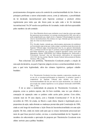 posicionamentos divergentes acerca do controle de constitucionalidade de leis. Entre os
principais problemas a serem solucionados estava, como já indicamos, a possibilidade
da lei declarada inconstitucional pelo Supremo continuar a produzir efeitos
regularmente para todos que não foram parte na ação onde a lei foi declarada
inconstitucional. Na 26ª sessão esse problema foi levantado, tendo sido bem apreendido
pelos membros da sub-comissão:
O sr. Goes Monteiro observa que, realmente, essa é uma das coisas que sempre
lhe pareceram inconvenientes, no systema constitucional de 1891, pois não se
pode comprehender que, depois de ter o Supremo Tribunal julgado em espécie
uma lei inconstitucional, ella continue em vigor. Entende que deve haver um
meio de evitar esse inconveniente
(...)
O sr. Osvaldo Aranha entende que, efectivamente, precisamos de estabelecer
na Constituição uma norma que venha corrigir a anomalia actual, decorrente do
Supremo Tribunal julgar inconstitucional uma lei, no apreciar determinado
fato, e continuar essa lei em vigor. É, portanto, uma lei julgada inconstitucional
pelo Poder Judiciário, que continua a produzir innumeros outros casos para
julgamentos futuros. (AZEVEDO, José Affonso Mendonça de. Elaborando a
Constituição Nacional: Atas da Subcomissão elaboradora do anteprojeto
1932/1933. Ed. fac-similiar. Brasília: Senado Federal, Subsecretaria de Edições
Técnicas, 1993, p.536).
Para solucionar esse problema, Themístocles Cavalcante propôs a criação de
uma ação declaratória, na qual o Supremo julgaria em tese a constitucionalidade da lei e
para a qual teria legitimidade, além das câmaras legislativas, qualquer cidadão
brasileiro:
O sr. Themistocles Cavalcante tem duas emendas a apresentar, emendas que,
ao seu vêr, se encaixam perfeitamente no dispositivo. A primeira é quanto à
competência do Supremo Tribunal para declarar em these a
inconstitucionalidade das leis por meio de acção declaratória, em virtude de
provocação das camaras legislativas ou de qualquer interessado (AZEVEDO,
1993, p. 532).
É de se notar a modernidade da proposta de Themístocles Cavalcante. A
proposta, como se poderia esperar, não foi bem recebida, uma vez que ofendia a
concepção de separação entre os poderes então aceita pelos juristas. Com efeito,
somente mais de 30 anos depois, com a Emenda Constitucional nº 16 de 26 de
novembro de 1965, foi criada, no Brasil, a ação direta. Quanto à legitimação para a
propositura da ação, nada obstante as mudanças promovidas pela Constituição de 1988,
ainda se está longe de transformar a Ação Direta de Inconstitucionalidade em uma ação
popular. De fato, ainda era muito cedo para que se criasse instrumento processual por
meio do qual fosse possível avaliar, em tese, a constitucionalidade da lei. Segundo os
membros da subcomissão a aprovação do proposto por Themístocles Cavalcante teria
efeitos terríveis para a política brasileira:
 