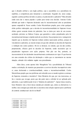 que é absurdo atribuir a um órgão político, seja a assembléia ou a presidência da
república, a competência para interpretar a constituição. Segundo ele, nesse campo,
segundo a prática política de todos os países, só pode decidir o judiciário4 Mais absurdo
ainda seria dar à massa popular o poder para tomar essa decisão. Antonio Carlos
defende que tendo o Supremo declarado uma lei inconstitucional cabe ao presidente
apenas suspendê-la. Nesse sentido, Carlos Maximiliano propõe, para evitar qualquer
efeito político indesejado, que a decisão de inconstitucionalidade do Supremo tivesse
efeitos gerais somente dentro do judiciário. Isso se daria por meio de um recurso
acelerado, próximo ao Habeas Corpus, que garantiria a todos prejudicados pela lei
inconstitucional alcançar a rápida tutela do seu direito. Essa proposta tem a vantagem de
impedir que as decisões do Supremo tenham nefasta repercussão política, porque só
vinculariam o judiciário, ao mesmo tempo em que não submete as decisões do Supremo
a validação dos outros poderes. Há de se destacar, no entanto, que ela não confere,
propriamente, eficácia geral às decisões do Supremo, sendo necessário que os
prejudicados ingressem com ações próprias. Não põe um fim, portanto, ao
inconveniente de leis declaradas inconstitucionais continuarem em vigor. O que haveria
era uma extensão dos efeitos da declaração a todos que se encontrarem na mesma
situação, cabendo à lei ordinária regular esse procedimento.
Além disso, como aponta João Mangabeira 5 há a possibilidade do Tribunal
mudar a orientação, de maneira que passariam a conviver decisões incompatíveis entre
si, umas declarando a constitucionalidade, outras a inconstitucionalidade. Carlos
Maximiliano propõe que esse problema será reduzido caso se mande registrar a sentença
do Supremo, tornando-a vinculativa6. Góes Monteiro diz que, por vias transversas, se
faz o mesmo que revogar, posto que não pode mais a referida lei ser aplicada pelo
judiciário, o que também pode levar à “ditadura do judiciário”7. Apesar dessa ressalva,
Goes Monteiro vota a favor dessa emenda por entender que, entres as alternativas é a
melhor, mas consigna que ainda não se encontrou uma solução superior para o problema
do controle constitucional das lei no Brasil8.
4 AZEVEDO, 1993, p.573.
5 AZEVEDO, 1993, p.574.
6 AZEVEDO, 1993, p.574.
7 AZEVEDO, 1993, p.574.
8 AZEVEDO, 1993, p.577.
 