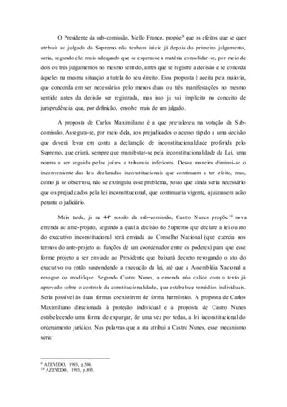 O Presidente da sub-comissão, Mello Franco, propõe9 que os efeitos que se quer
atribuir ao julgado do Supremo não tenham início já depois do primeiro julgamento,
seria, segundo ele, mais adequado que se esperasse a matéria consolidar-se, por meio de
dois ou três julgamentos no mesmo sentido, antes que se registre a decisão e se conceda
àqueles na mesma situação a tutela do seu direito. Essa proposta é aceita pela maioria,
que concorda em ser necessárias pelo menos duas ou três manifestações no mesmo
sentido antes da decisão ser registrada, mas isso já vai implícito no conceito de
jurisprudência que, por definição, envolve mais de um julgado.
A proposta de Carlos Maximiliano é a que prevaleceu na votação da Sub-
comissão. Assegura-se, por meio dela, aos prejudicados o acesso rápido a uma decisão
que deverá levar em conta a declaração de inconstitucionalidade proferida pelo
Supremo, que criará, sempre que manifestar-se pela inconstitucionalidade da Lei, uma
norma a ser seguida pelos juízes e tribunais inferiores. Dessa maneira diminui-se o
inconveniente das leis declaradas inconstitucionais que continuam a ter efeito, mas,
como já se observou, não se extinguiu esse problema, posto que ainda seria necessário
que os prejudicados pela lei inconstitucional, que continuaria vigente, ajuizassem ação
perante o judiciário.
Mais tarde, já na 44ª sessão da sub-comissão, Castro Nunes propõe10 nova
emenda ao ante-projeto, segundo a qual a decisão do Supremo que declare a lei ou ato
do executivo inconstitucional será enviada ao Conselho Nacional (que exercia nos
termos do ante-projeto as funções de um coordenador entre os poderes) para que esse
forme projeto a ser enviado ao Presidente que baixará decreto revogando o ato do
executivo ou então suspendendo a execução da lei, até que a Assembléia Nacional a
revogue ou modifique. Segundo Castro Nunes, a emenda não colide com o texto já
aprovado sobre o controle de constitucionalidade, que estabelece remédios individuais.
Seria possível às duas formas coexistirem de forma harmônico. A proposta de Carlos
Maximiliano direcionada à proteção individual e a proposta de Castro Nunes
estabelecendo uma forma de expurgar, de uma vez por todas, a lei inconstitucional do
ordenamento jurídico. Nas palavras que a ata atribui a Castro Nunes, esse mecanismo
seria:
9 AZEVEDO, 1993, p.580.
10 AZEVEDO, 1993, p.893.
 