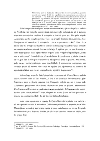 Meio termo entre a declaração individual de inconstitucionalidade, que não
acarreta a revogação da lei, não impedindo consequentemente que continue a
ser applicada – e a declaração de inconstitucionalidade em these, hoje tao
preconizada e já recebida por algumas constituições, mas que ao seu ver, é
desaconselhavel, por isso que a inconstitucionalidade terá de revelar-se na
aplicação da lei, e só dahi, dessas applicações, é que poderá resultar uma
conclusão normativa, que sirva de base à revogação parcial ou total do acto
impugnado (AZEVEDO, 1993, p.894) .
João Mangabeira consignou, a respeito dessa emenda, que era impróprio atribuir
ao Presidente e ao Conselho a competência para suspender a eficácia da lei, já que essa
suspensão tem efeitos similares à revogação e isso só pode ser feito pela própria
Assembléia, que foi o órgão responsável por sua criação. Em razão disso, arremata João
Mangabeira, tal mecanismo é incompatível com o regime democrático11. Essa crítica
revela uma das principais dificuldades teóricas enfrentadas pelos defensores do controle
de constitucionalidade, naquela época e ainda hoje. É legítimo que, em uma democracia,
outro poder que não o dos representantes do povo tenha competência para legislar, ainda
que negativamente? Naquela época, tal possibilidade foi amplamente rejeitada, como já
se viu, por ferir o princípio democrático e de separação entre os poderes. Atualmente,
pelo menos institucionalmente, essa possibilidade é amplamente assegurada, em
diversos países do mundo, mas ainda há aqueles que oponham-se ao controle de
constitucionalidade por ele ser, essencialmente, contrário à democracia12.
Além disso, segundo João Mangabeira, a proposta de Castro Nunes poderia
causar conflito entre os três poderes, já que a lei declarada inconstitucional pelo
Supremo e com a eficácia suspensa pelo Presidente poderia não ser revogada pela
Assembléia, provocando um dissenso inconciliável entre os poderes. Themístocles
Cavalcante considerou que, segundo essa emenda, as decisões do Supremo poderiam ser
revistas pelos outros poderes13, o que não pode ser aceito, já que a última paralavra, a
respeito da constitucionalidade das lei, deve ser dada pelo judiciário.
Ante esses argumentos, a emenda de Castro Nunes foi rejeitada pela maioria e
no ante-projeto enviado à Assembleia Constituinte prevaleceu a proposta por Carlos
Maximiliano, segundo a qual se asseguraria a todos prejudicados por norma declarada
inconstitucional pelo Supremo remédio judicial célere capaz de tutelar seu direito, esse
foi o texto final:
11 AZEVEDO, 1993, p.894.
12 Ver WALDRON, Jeremy. The Dignity of Legislation. Cambridge: Cambridge University Press, 1999.
13 AZEVEDO, 1993, p.896.
 