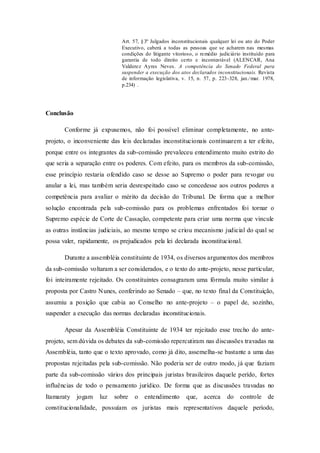 Art. 57, §3º Julgados inconstitucionais qualquer lei ou ato do Poder
Executivo, caberá a todas as pessoas que se acharem nas mesmas
condições do litigante vitorioso, o remédio judiciário instituído para
garantia de todo direito certo e incontestável (ALENCAR, Ana
Valderez Ayres Neves. A competência do Senado Federal para
suspender a execução dos atos declarados inconstitucionais. Revista
de informação legislativa, v. 15, n. 57, p. 223-328, jan./mar. 1978,
p.234) .
Conclusão
Conforme já expusemos, não foi possível eliminar completamente, no ante-
projeto, o inconveniente das leis declaradas inconstitucionais continuarem a ter efeito,
porque entre os integrantes da sub-comissão prevaleceu entendimento muito estrito do
que seria a separação entre os poderes. Com efeito, para os membros da sub-comissão,
esse princípio restaria ofendido caso se desse ao Supremo o poder para revogar ou
anular a lei, mas também seria desrespeitado caso se concedesse aos outros poderes a
competência para avaliar o mérito da decisão do Tribunal. De forma que a melhor
solução encontrada pela sub-comissão para os problemas enfrentados foi tornar o
Supremo espécie de Corte de Cassação, competente para criar uma norma que vincule
as outras instâncias judiciais, ao mesmo tempo se criou mecanismo judicial do qual se
possa valer, rapidamente, os prejudicados pela lei declarada inconstitucional.
Durante a assembléia constituinte de 1934, os diversos argumentos dos membros
da sub-comissão voltaram a ser considerados, e o texto do ante-projeto, nesse particular,
foi inteiramente rejeitado. Os constituintes consagraram uma fórmula muito similar à
proposta por Castro Nunes, conferindo ao Senado – que, no texto final da Constituição,
assumiu a posição que cabia ao Conselho no ante-projeto – o papel de, sozinho,
suspender a execução das normas declaradas inconstitucionais.
Apesar da Assembléia Constituinte de 1934 ter rejeitado esse trecho do ante-
projeto, sem dúvida os debates da sub-comissão repercutiram nas discussões travadas na
Assembléia, tanto que o texto aprovado, como já dito, assemelha-se bastante a uma das
propostas rejeitadas pela sub-comissão. Não poderia ser de outro modo, já que faziam
parte da sub-comissão vários dos principais juristas brasileiros daquele perído, fortes
influências de todo o pensamento jurídico. De forma que as discussões travadas no
Itamaraty jogam luz sobre o entendimento que, acerca do controle de
constitucionalidade, possuíam os juristas mais representativos daquele período,
 